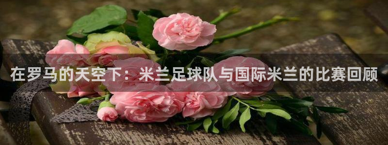 在罗马的天空下：米兰足球队与国际米兰的比赛回顾
